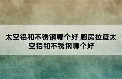 太空铝和不锈钢哪个好 厨房拉篮太空铝和不锈钢哪个好